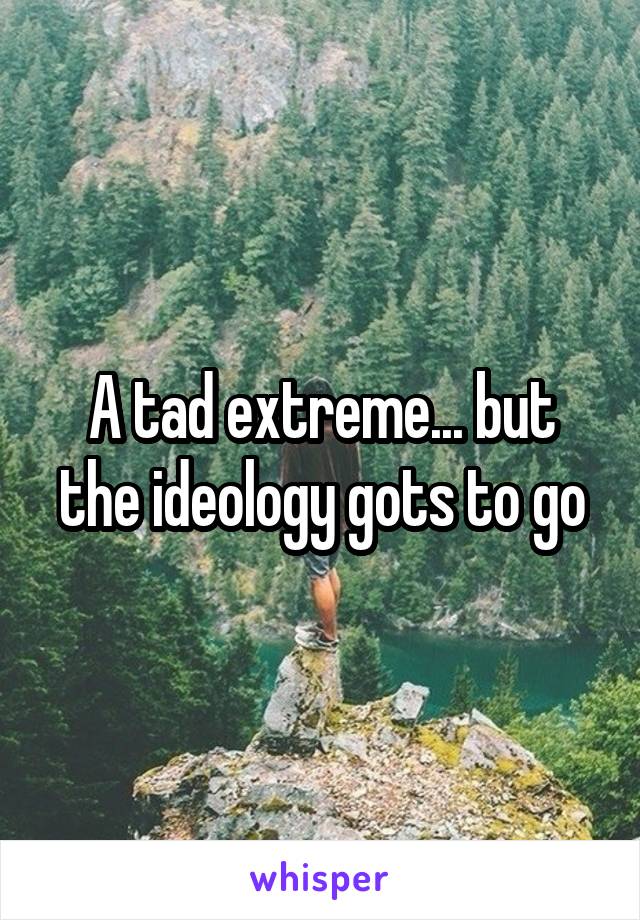 A tad extreme... but the ideology gots to go