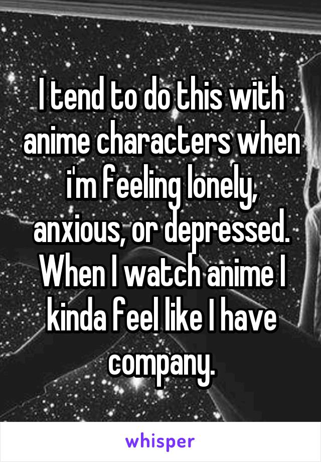 I tend to do this with anime characters when i'm feeling lonely, anxious, or depressed. When I watch anime I kinda feel like I have company.