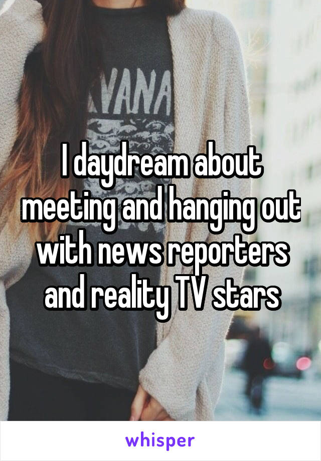 I daydream about meeting and hanging out with news reporters and reality TV stars