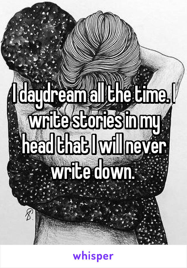 I daydream all the time. I write stories in my head that I will never write down. 