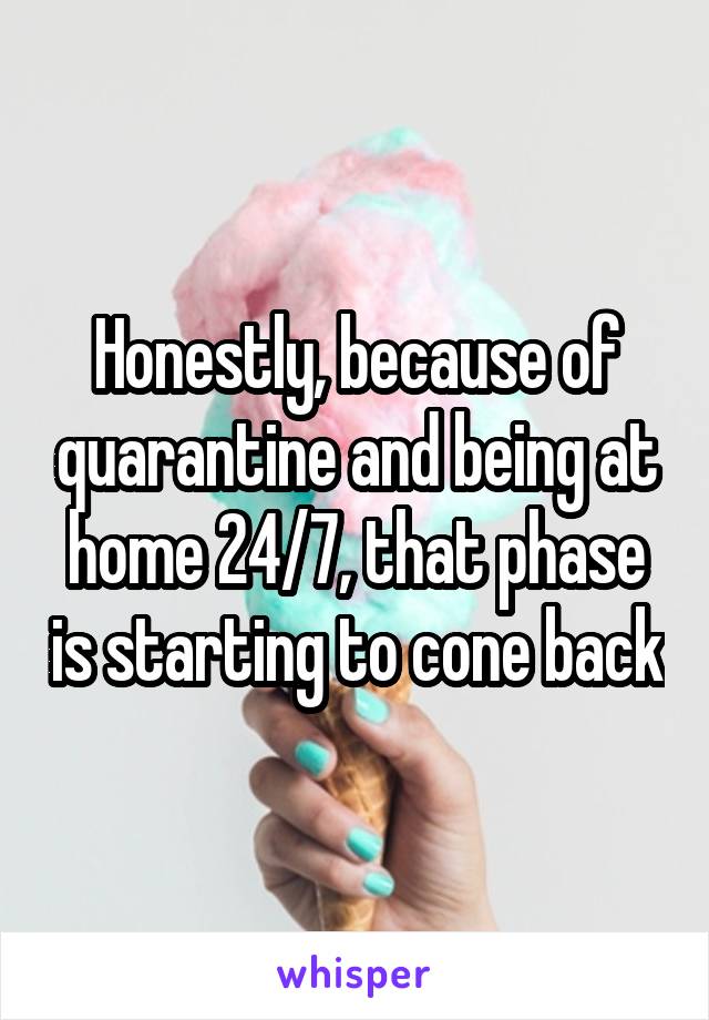 Honestly, because of quarantine and being at home 24/7, that phase is starting to cone back