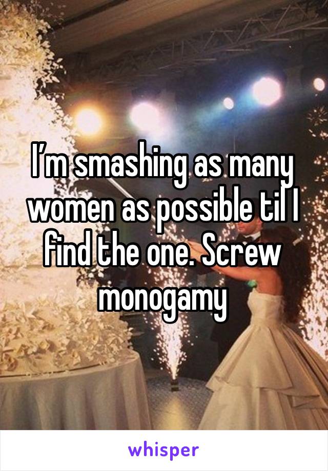 I’m smashing as many women as possible til I find the one. Screw monogamy 