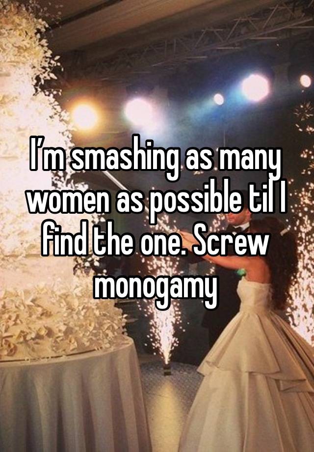 I’m smashing as many women as possible til I find the one. Screw monogamy 