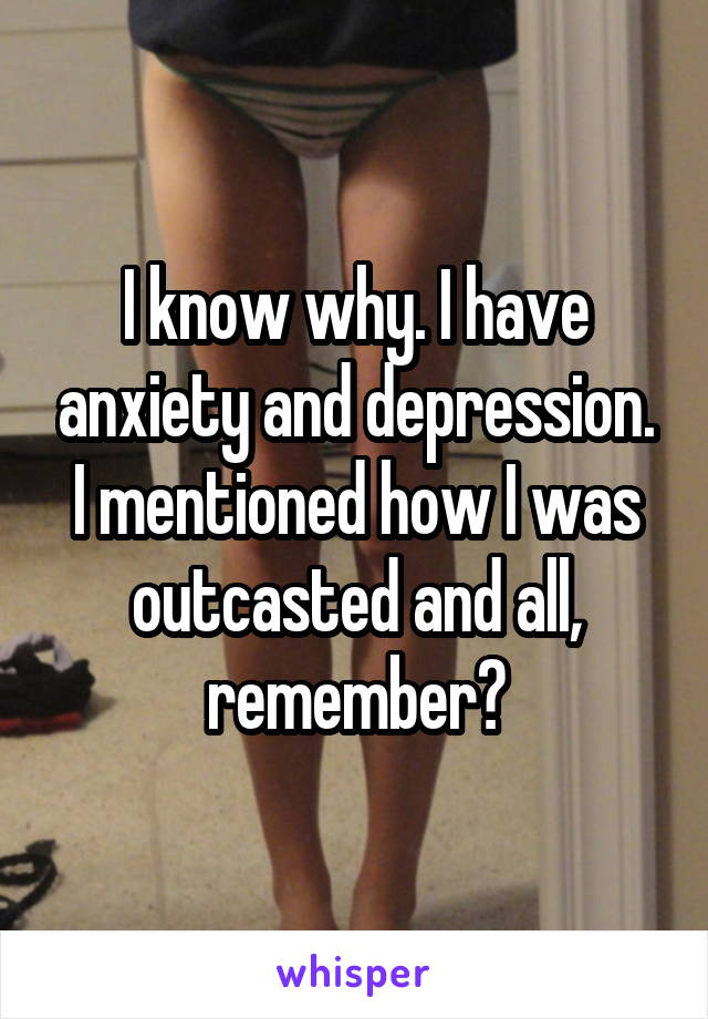 I know why. I have anxiety and depression. I mentioned how I was outcasted and all, remember?