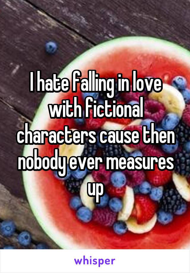 I hate falling in love with fictional characters cause then nobody ever measures up