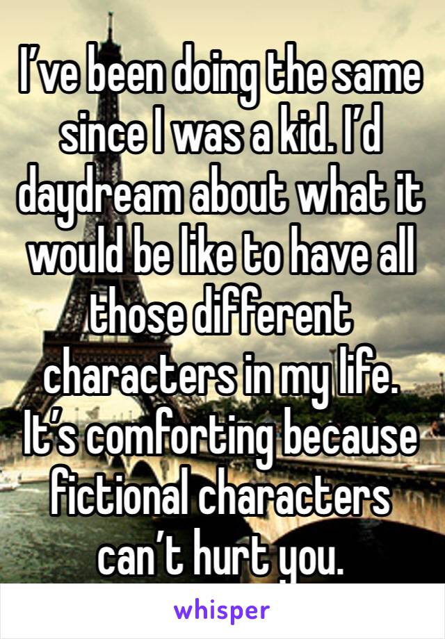 I’ve been doing the same since I was a kid. I’d daydream about what it would be like to have all those different characters in my life. It’s comforting because fictional characters can’t hurt you. 