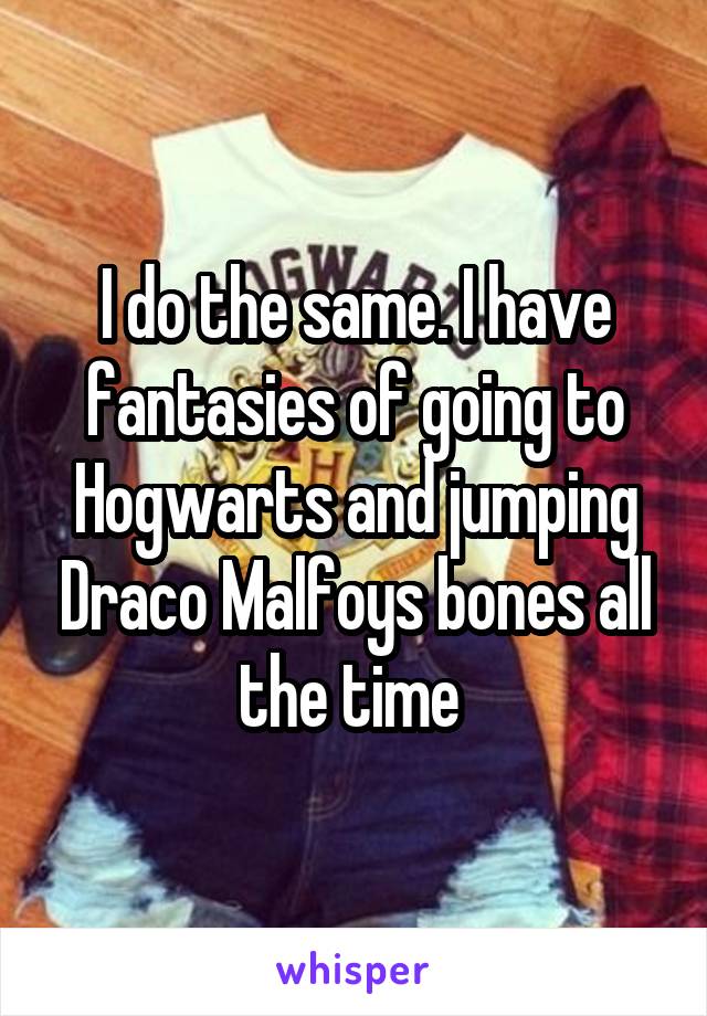 I do the same. I have fantasies of going to Hogwarts and jumping Draco Malfoys bones all the time 