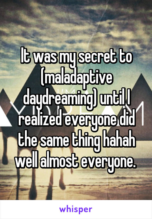 It was my secret to (maladaptive daydreaming) until I realized everyone did the same thing hahah well almost everyone. 