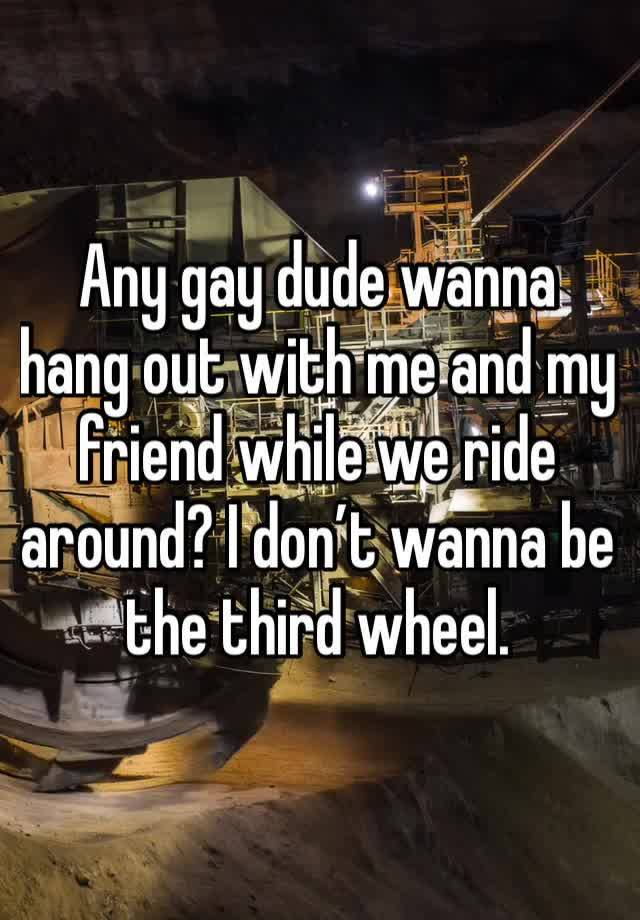 Any gay dude wanna hang out with me and my friend while we ride around? I don’t wanna be the third wheel. 