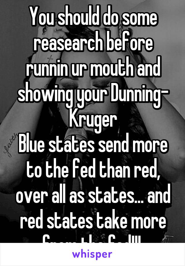 You should do some reasearch before runnin ur mouth and showing your Dunning- Kruger
Blue states send more to the fed than red, over all as states... and red states take more from the fed!!! 