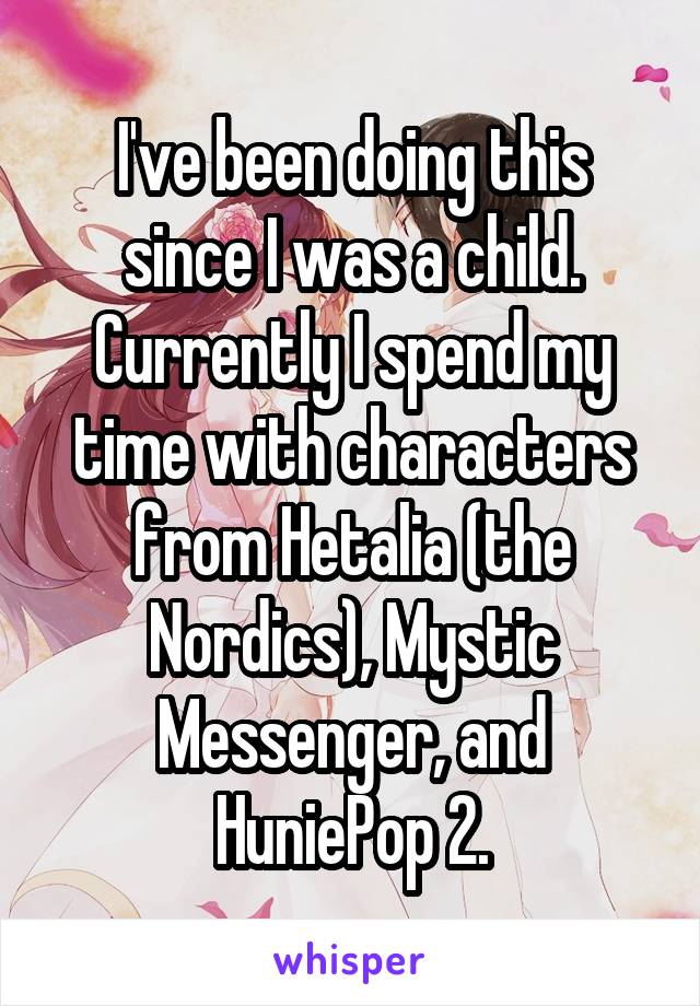 I've been doing this since I was a child. Currently I spend my time with characters from Hetalia (the Nordics), Mystic Messenger, and HuniePop 2.