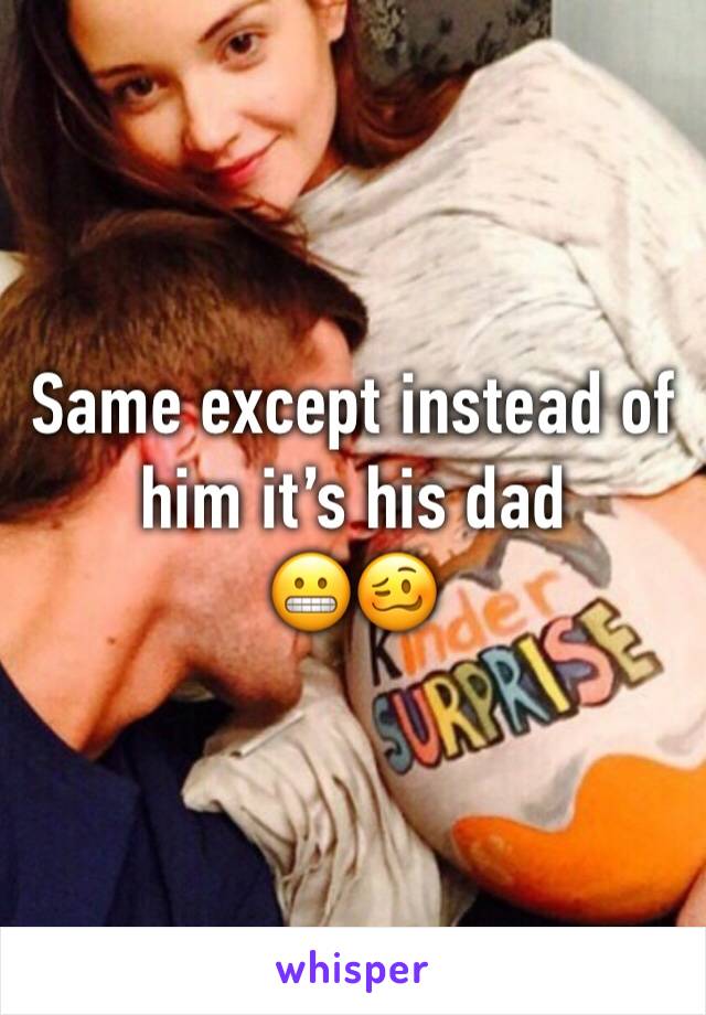 Same except instead of him it’s his dad
😬🥴