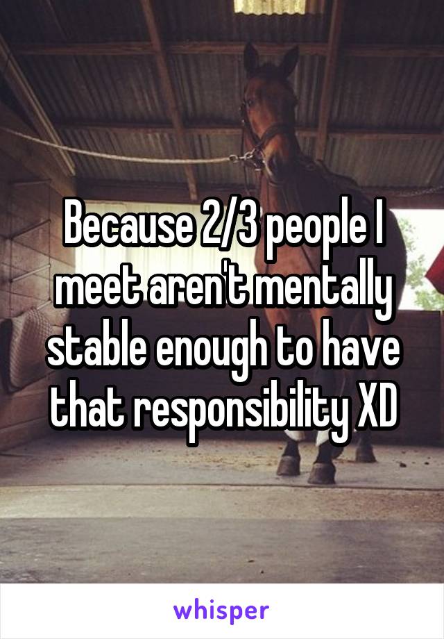 Because 2/3 people I meet aren't mentally stable enough to have that responsibility XD