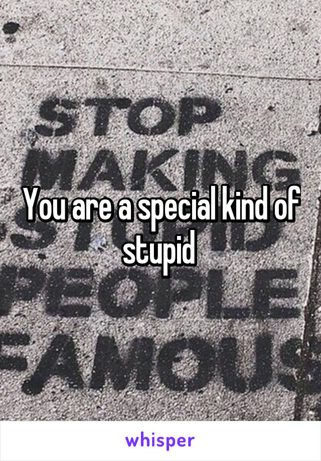 You are a special kind of stupid 