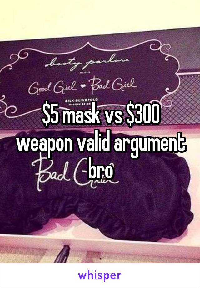 $5 mask vs $300 weapon valid argument bro