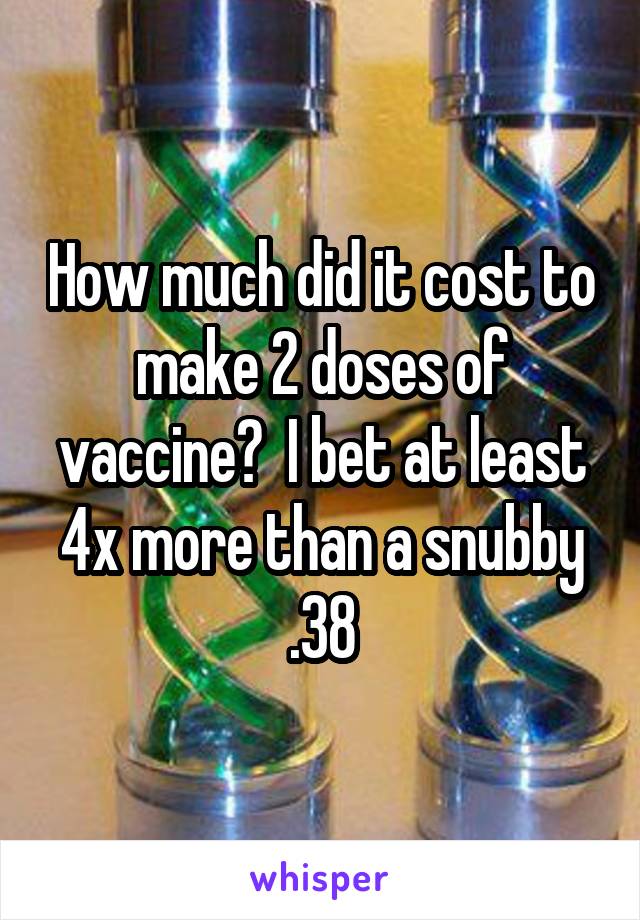 How much did it cost to make 2 doses of vaccine?  I bet at least 4x more than a snubby .38