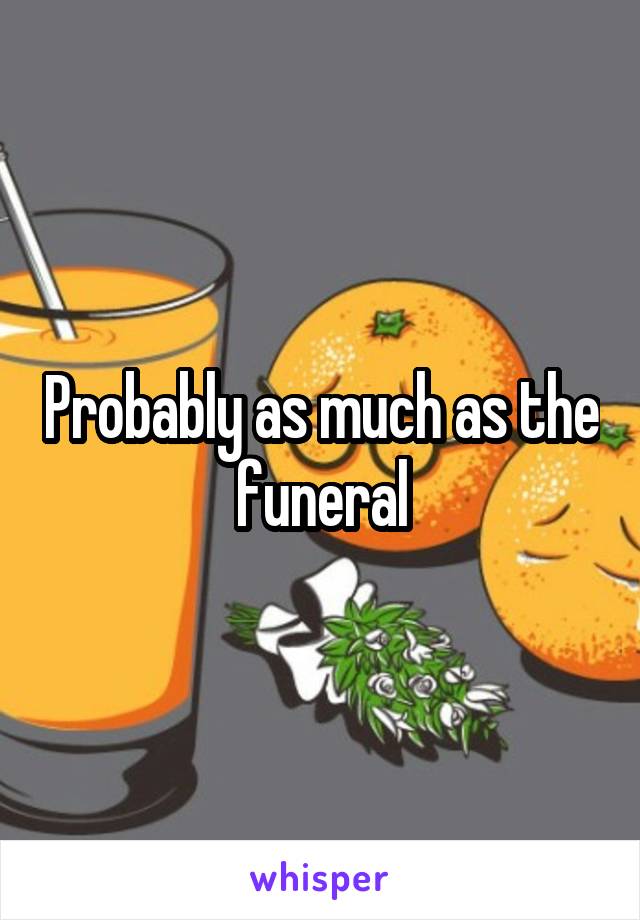 Probably as much as the funeral