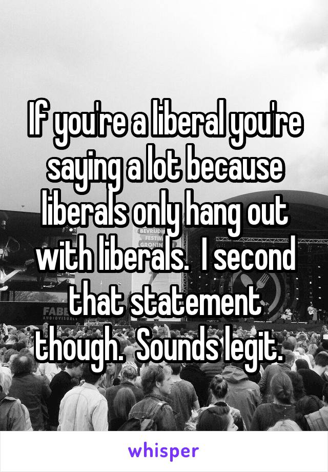 If you're a liberal you're saying a lot because liberals only hang out with liberals.  I second that statement though.  Sounds legit.  