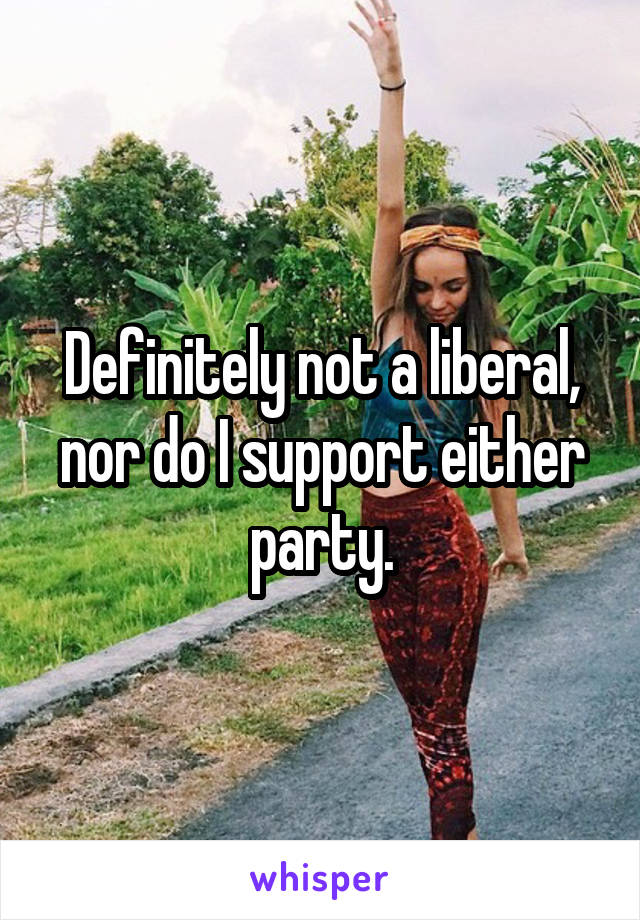 Definitely not a liberal, nor do I support either party.