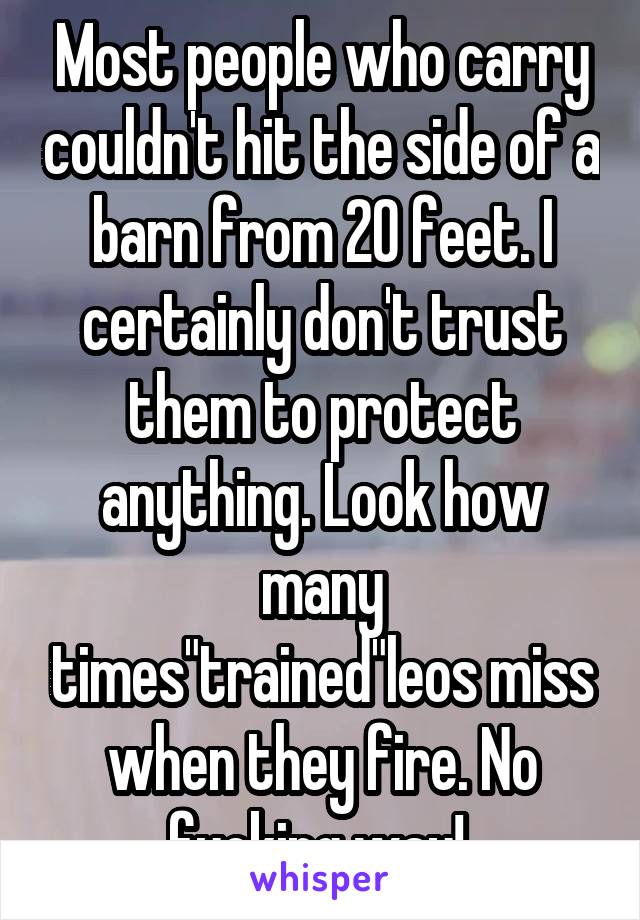 Most people who carry couldn't hit the side of a barn from 20 feet. I certainly don't trust them to protect anything. Look how many times"trained"leos miss when they fire. No fucking way! 