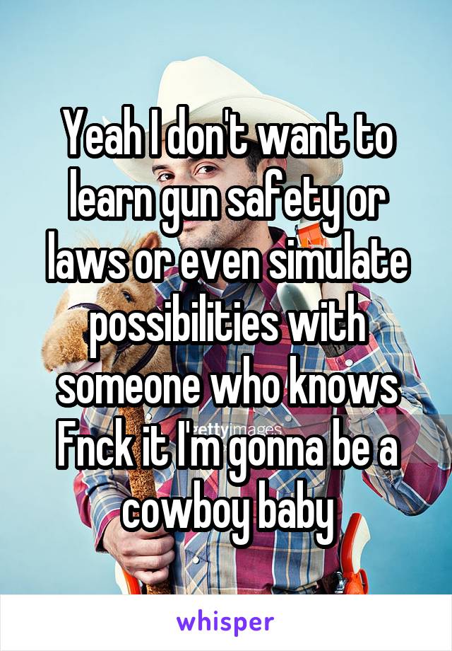 Yeah I don't want to learn gun safety or laws or even simulate possibilities with someone who knows
Fnck it I'm gonna be a cowboy baby