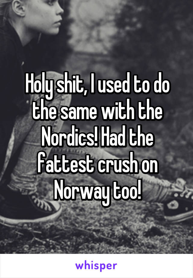 Holy shit, I used to do the same with the Nordics! Had the fattest crush on Norway too!