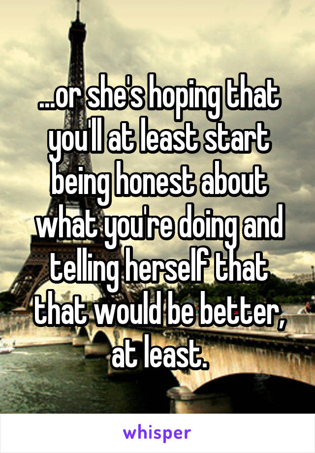 ...or she's hoping that you'll at least start being honest about what you're doing and telling herself that that would be better, at least.