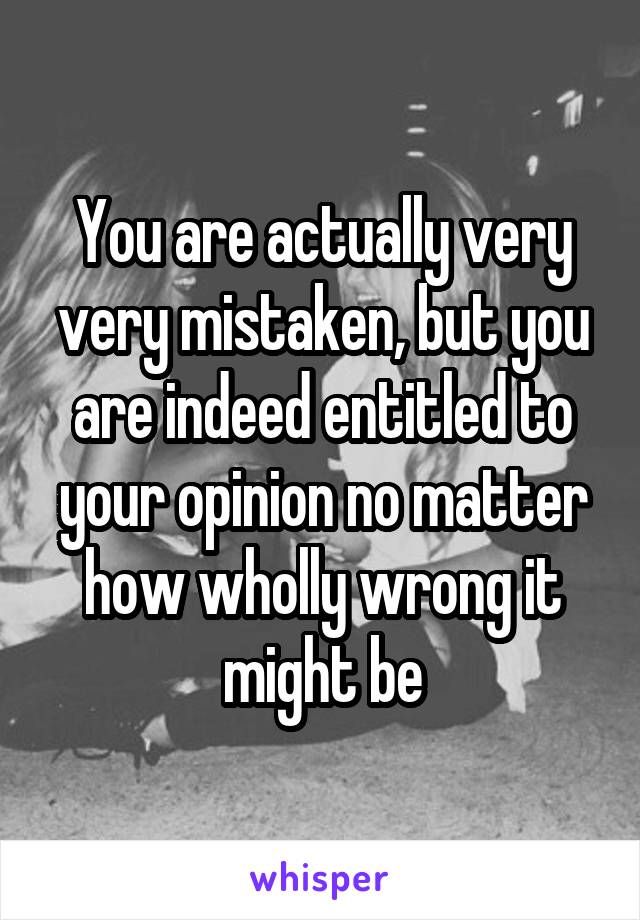 You are actually very very mistaken, but you are indeed entitled to your opinion no matter how wholly wrong it might be