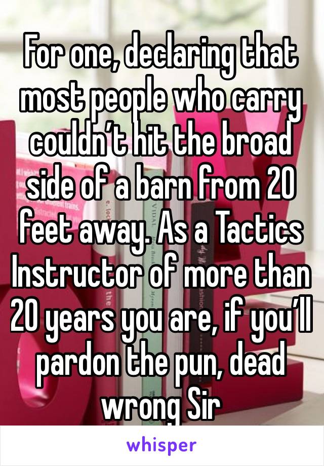 For one, declaring that most people who carry couldn’t hit the broad side of a barn from 20 feet away. As a Tactics Instructor of more than 20 years you are, if you’ll pardon the pun, dead wrong Sir