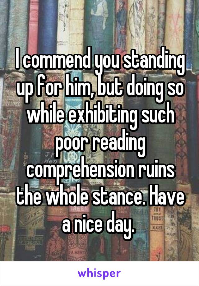 I commend you standing up for him, but doing so while exhibiting such poor reading comprehension ruins the whole stance. Have a nice day. 