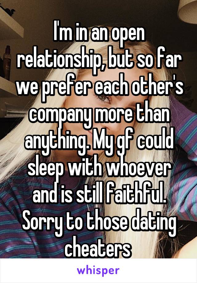 I'm in an open relationship, but so far we prefer each other's company more than anything. My gf could sleep with whoever and is still faithful. Sorry to those dating cheaters 