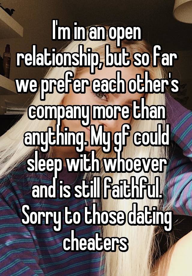 I'm in an open relationship, but so far we prefer each other's company more than anything. My gf could sleep with whoever and is still faithful. Sorry to those dating cheaters 