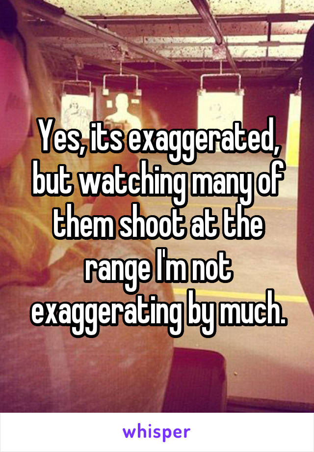 Yes, its exaggerated, but watching many of them shoot at the range I'm not exaggerating by much.