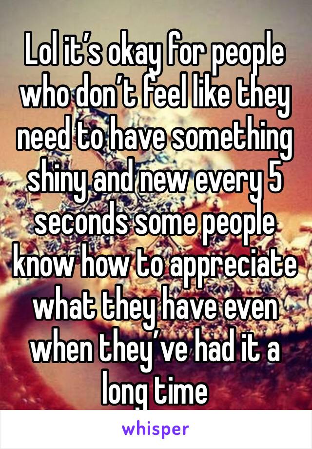 Lol it’s okay for people who don’t feel like they need to have something shiny and new every 5 seconds some people know how to appreciate what they have even when they’ve had it a long time 