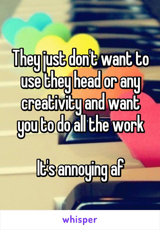 They just don't want to use they head or any creativity and want you to do all the work

It's annoying af