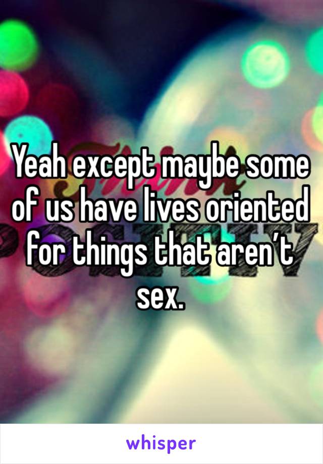 Yeah except maybe some of us have lives oriented for things that aren’t sex.