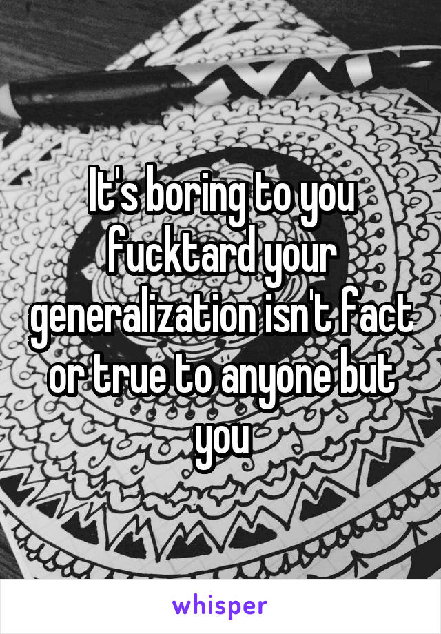 It's boring to you fucktard your generalization isn't fact or true to anyone but you