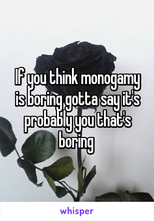 If you think monogamy is boring gotta say it's probably you that's boring 