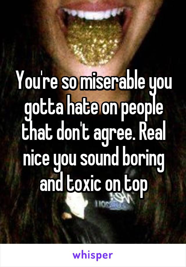 You're so miserable you gotta hate on people that don't agree. Real nice you sound boring and toxic on top