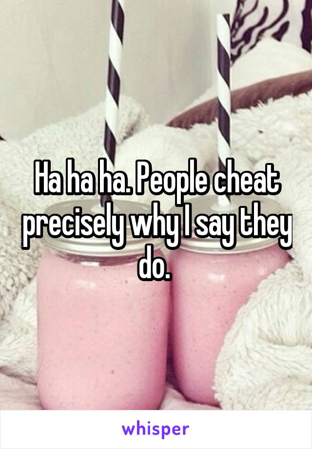 Ha ha ha. People cheat precisely why I say they do. 