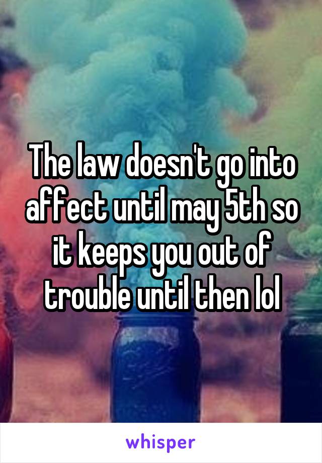 The law doesn't go into affect until may 5th so it keeps you out of trouble until then lol