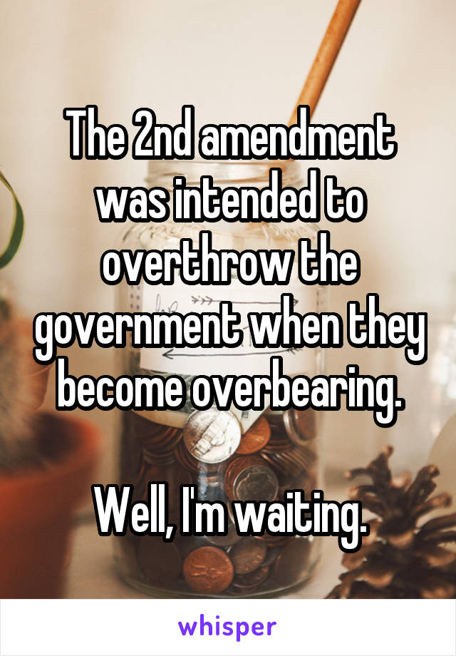 The 2nd amendment was intended to overthrow the government when they become overbearing.

Well, I'm waiting.