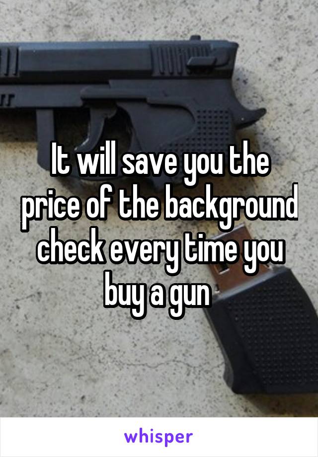 It will save you the price of the background check every time you buy a gun 