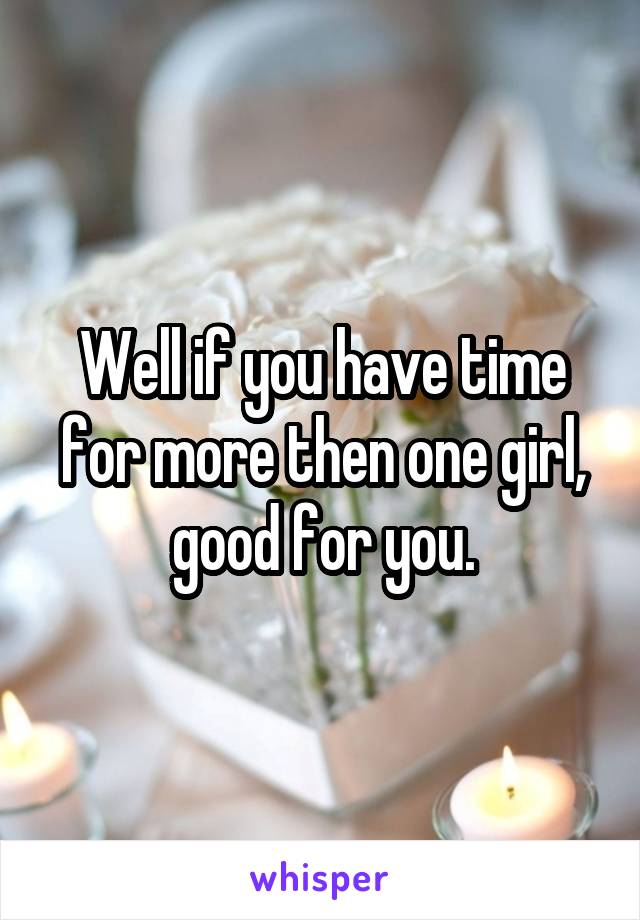 Well if you have time for more then one girl, good for you.