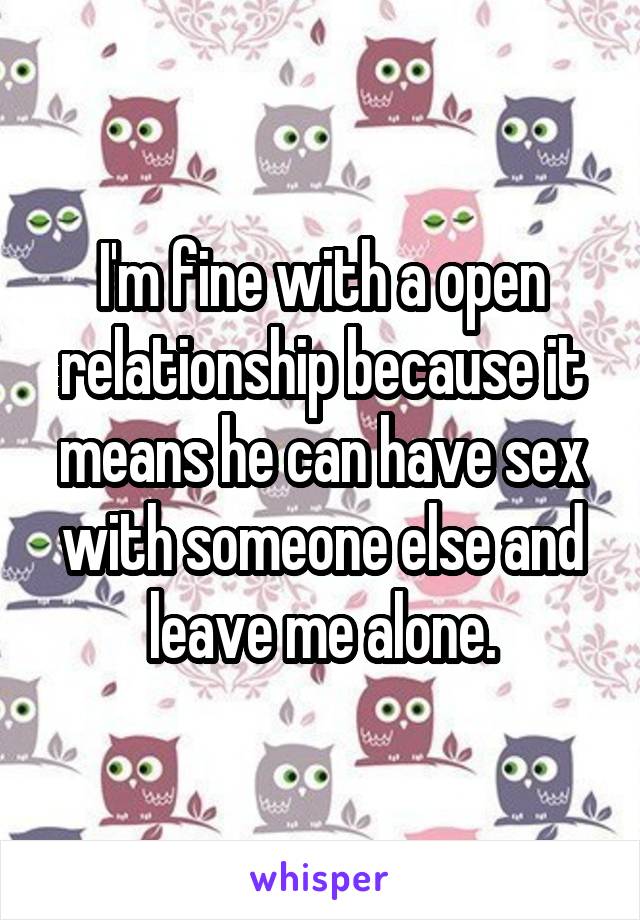 I'm fine with a open relationship because it means he can have sex with someone else and leave me alone.