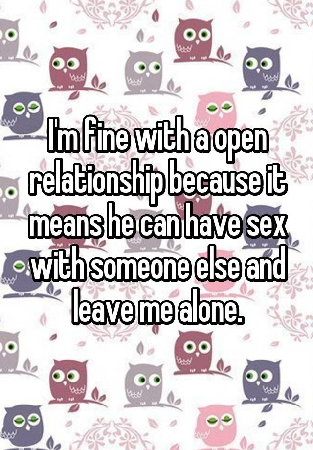 I'm fine with a open relationship because it means he can have sex with someone else and leave me alone.