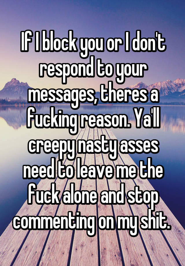 If I block you or I don't respond to your messages, theres a fucking reason. Ya'll creepy nasty asses need to leave me the fuck alone and stop commenting on my shit. 