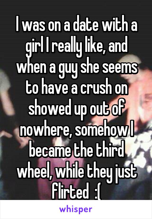 I was on a date with a girl I really like, and when a guy she seems to have a crush on showed up out of nowhere, somehow I became the third wheel, while they just flirted  :(