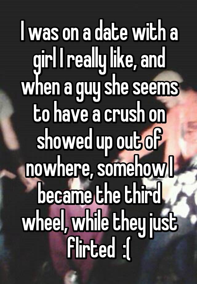 I was on a date with a girl I really like, and when a guy she seems to have a crush on showed up out of nowhere, somehow I became the third wheel, while they just flirted  :(