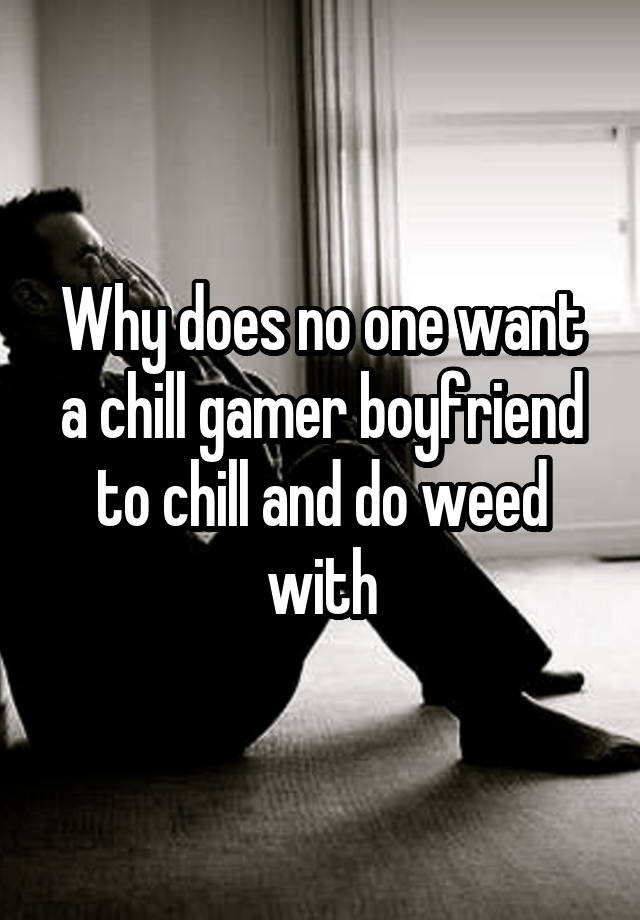 Why does no one want a chill gamer boyfriend to chill and do weed with